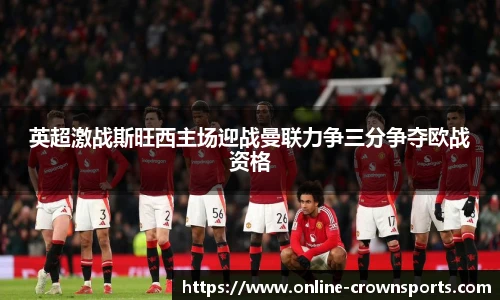 英超激战斯旺西主场迎战曼联力争三分争夺欧战资格